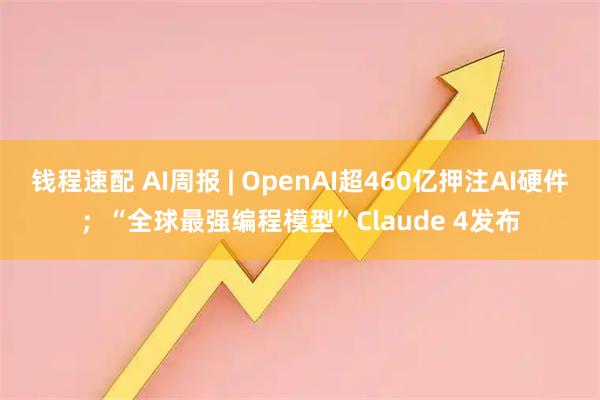 钱程速配 AI周报 | OpenAI超460亿押注AI硬件；“全球最强编程模型”Claude 4发布