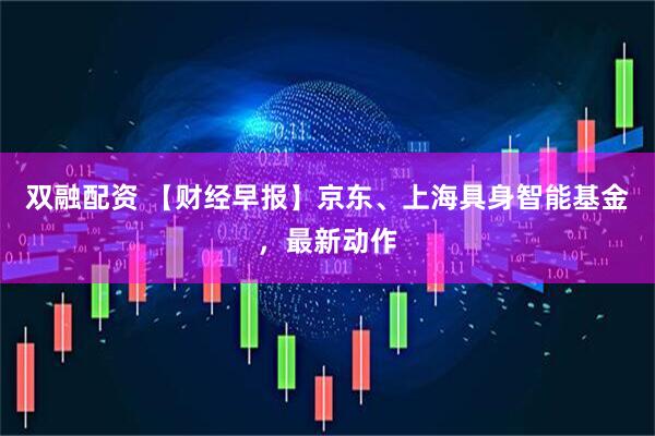 双融配资 【财经早报】京东、上海具身智能基金，最新动作