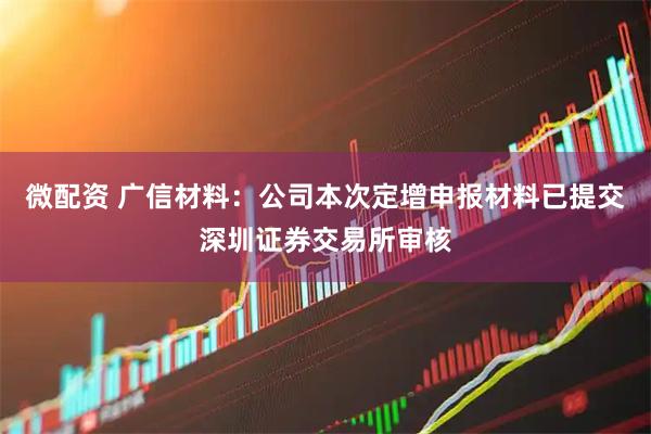 微配资 广信材料：公司本次定增申报材料已提交深圳证券交易所审核