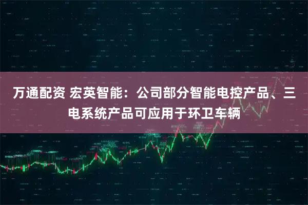 万通配资 宏英智能：公司部分智能电控产品、三电系统产品可应用于环卫车辆