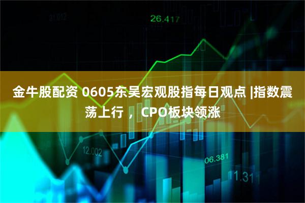 金牛股配资 0605东吴宏观股指每日观点 |指数震荡上行 ，CPO板块领涨