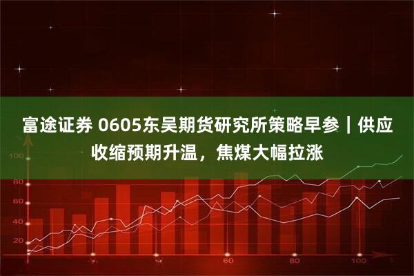富途证券 0605东吴期货研究所策略早参｜供应收缩预期升温，焦煤大幅拉涨