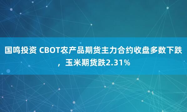 国鸣投资 CBOT农产品期货主力合约收盘多数下跌，玉米期货跌2.31%