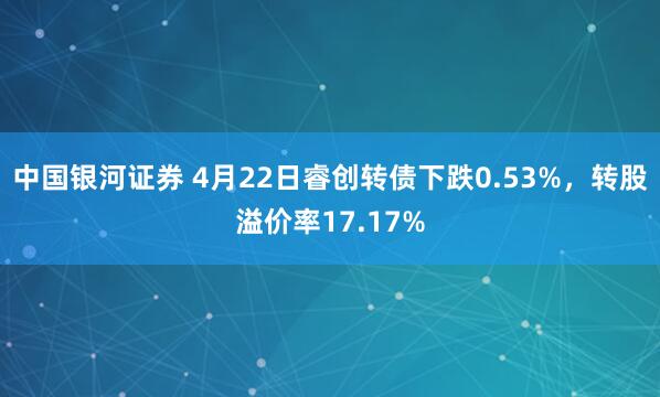 中国银河证券 4月22日睿创转债下跌0.53%，转股溢价率17.17%