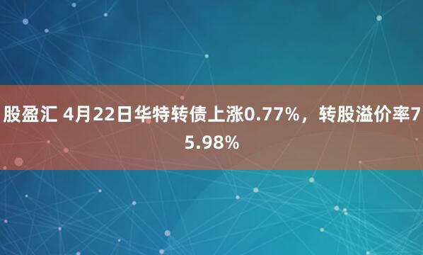 股盈汇 4月22日华特转债上涨0.77%，转股溢价率75.98%