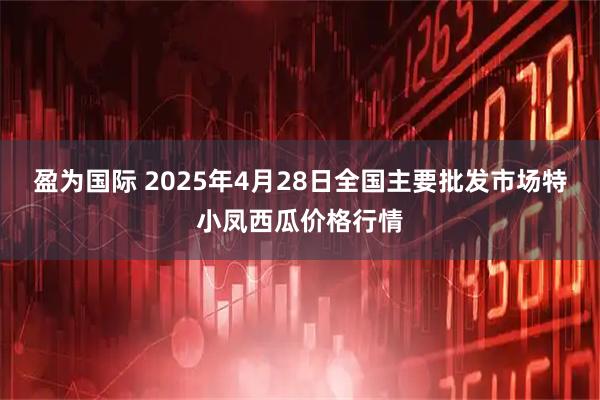 盈为国际 2025年4月28日全国主要批发市场特小凤西瓜价格行情