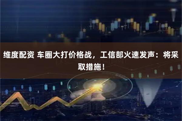 维度配资 车圈大打价格战，工信部火速发声：将采取措施！