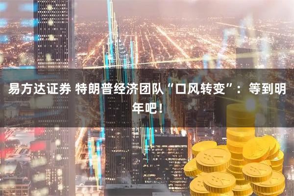 易方达证券 特朗普经济团队“口风转变”：等到明年吧！