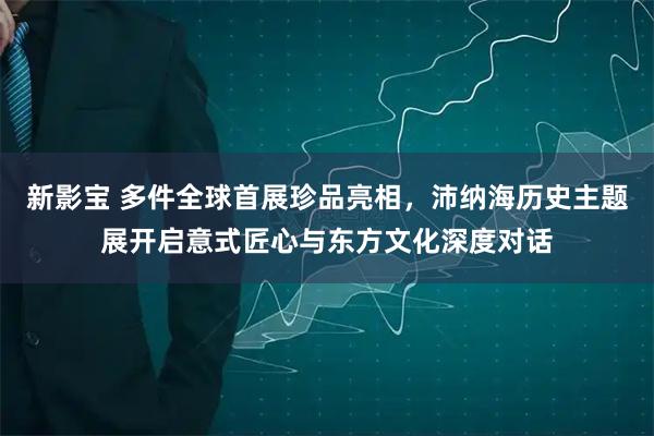 新影宝 多件全球首展珍品亮相，沛纳海历史主题展开启意式匠心与东方文化深度对话