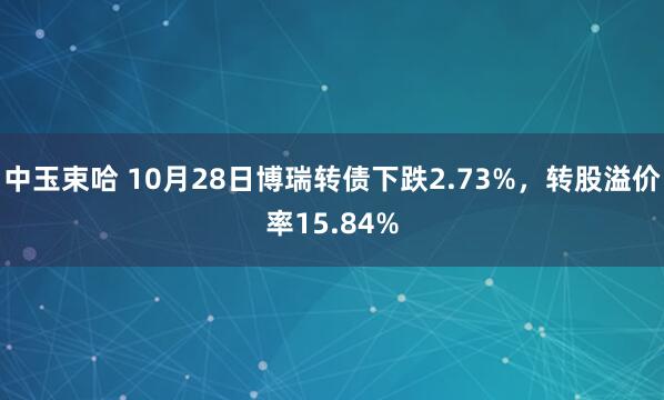中玉束哈 10月28日博瑞转债下跌2.73%，转股溢价率15.84%