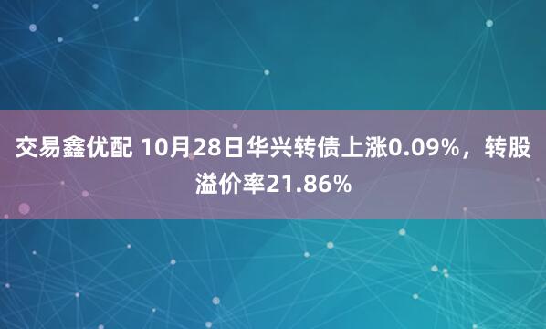 交易鑫优配 10月28日华兴转债上涨0.09%，转股溢价率21.86%