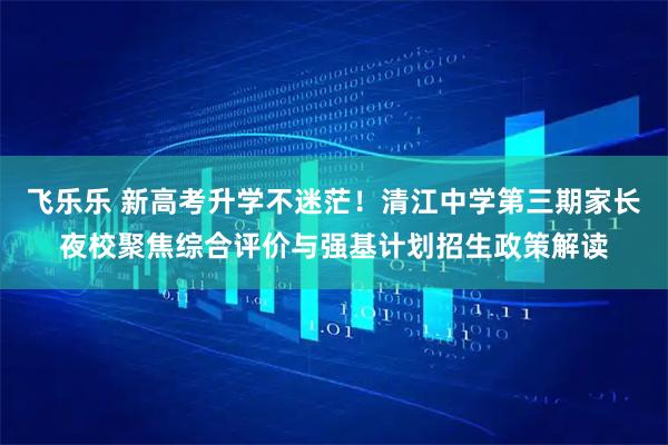 飞乐乐 新高考升学不迷茫！清江中学第三期家长夜校聚焦综合评价与强基计划招生政策解读