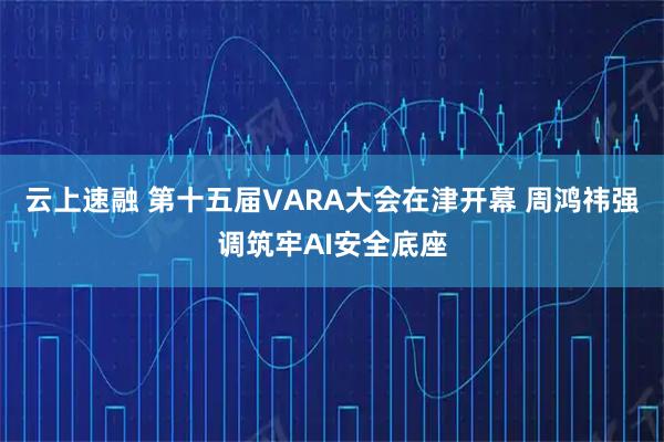 云上速融 第十五届VARA大会在津开幕 周鸿祎强调筑牢AI安全底座