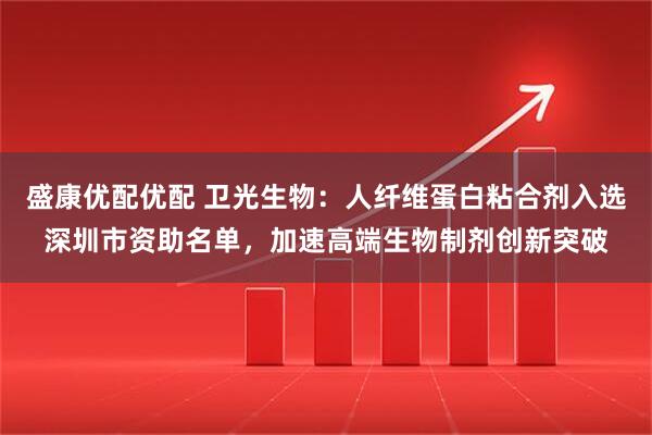 盛康优配优配 卫光生物：人纤维蛋白粘合剂入选深圳市资助名单，加速高端生物制剂创新突破