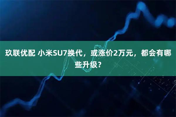 玖联优配 小米SU7换代，或涨价2万元，都会有哪些升级？