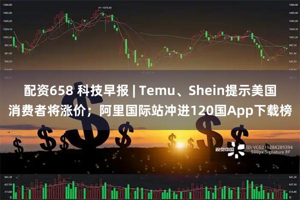 配资658 科技早报 | Temu、Shein提示美国消费者将涨价；阿里国际站冲进120国App下载榜