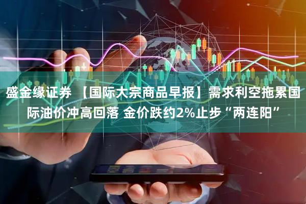 盛金缘证券 【国际大宗商品早报】需求利空拖累国际油价冲高回落 金价跌约2%止步“两连阳”