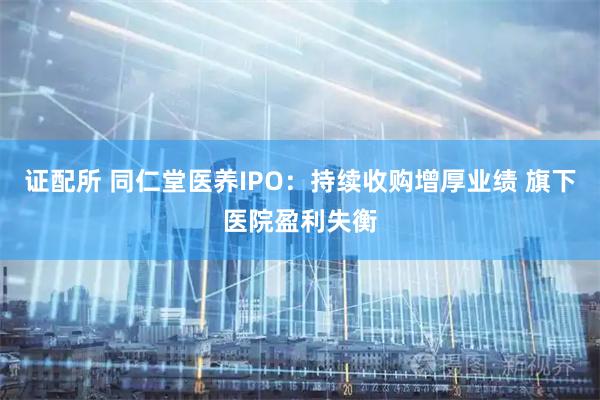 证配所 同仁堂医养IPO：持续收购增厚业绩 旗下医院盈利失衡