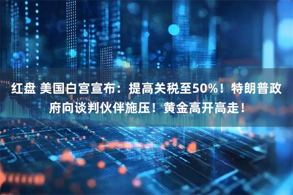 红盘 美国白宫宣布：提高关税至50%！特朗普政府向谈判伙伴施压！黄金高开高走！