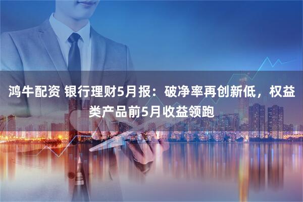 鸿牛配资 银行理财5月报：破净率再创新低，权益类产品前5月收益领跑