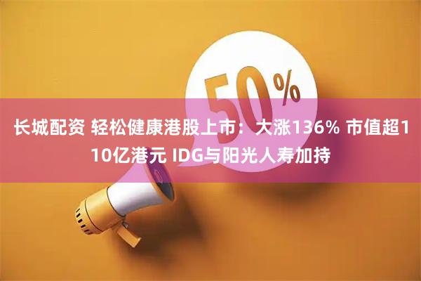 长城配资 轻松健康港股上市：大涨136% 市值超110亿港元 IDG与阳光人寿加持