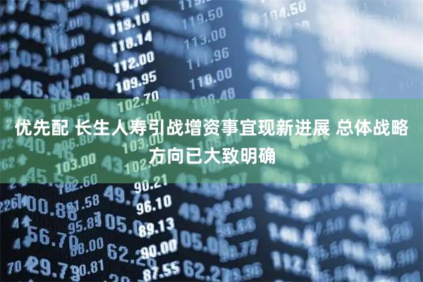 优先配 长生人寿引战增资事宜现新进展 总体战略方向已大致明确