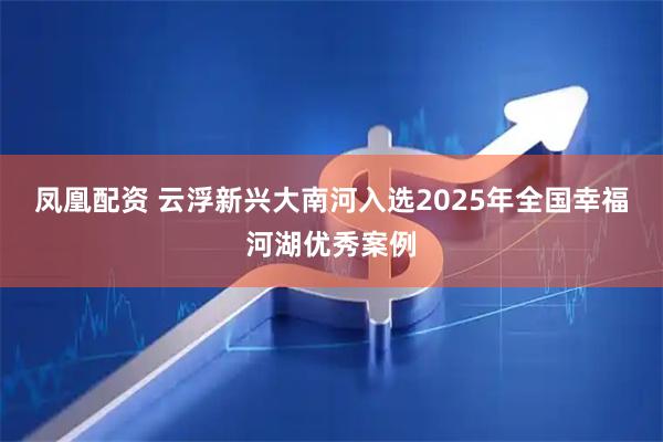 凤凰配资 云浮新兴大南河入选2025年全国幸福河湖优秀案例