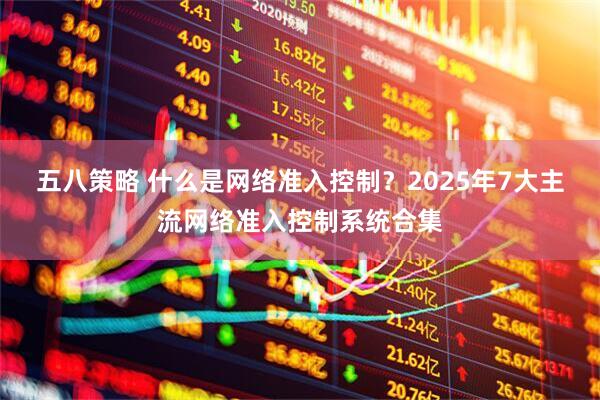 五八策略 什么是网络准入控制？2025年7大主流网络准入控制系统合集