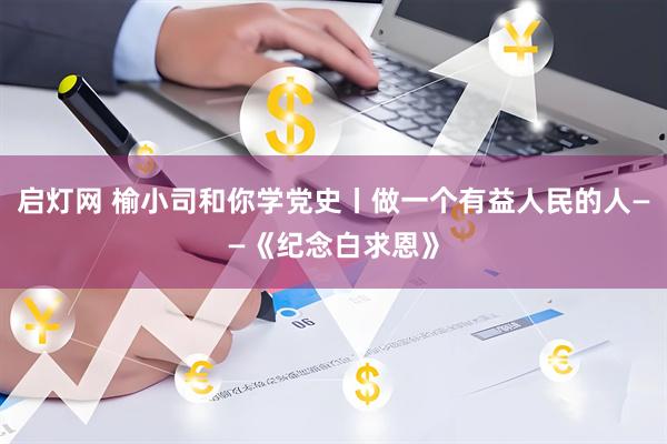 启灯网 榆小司和你学党史丨做一个有益人民的人——《纪念白求恩》