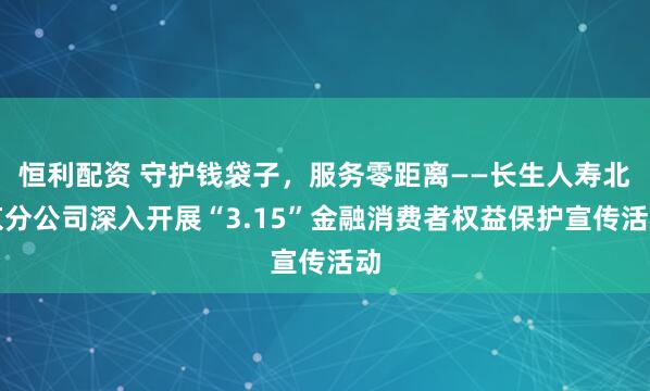 恒利配资 守护钱袋子，服务零距离——长生人寿北京分公司深入开展“3.15”金融消费者权益保护宣传活动
