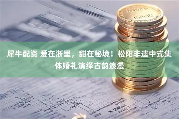 犀牛配资 爱在浙里，甜在秘境！松阳非遗中式集体婚礼演绎古韵浪漫