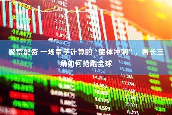 聚富配资 一场量子计算的“集体冲刺”，看长三角如何抢跑全球