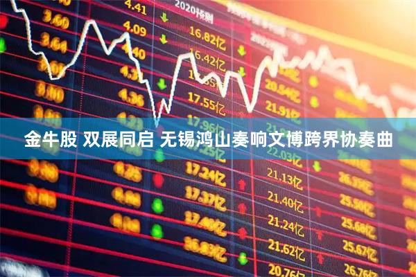 金牛股 双展同启 无锡鸿山奏响文博跨界协奏曲